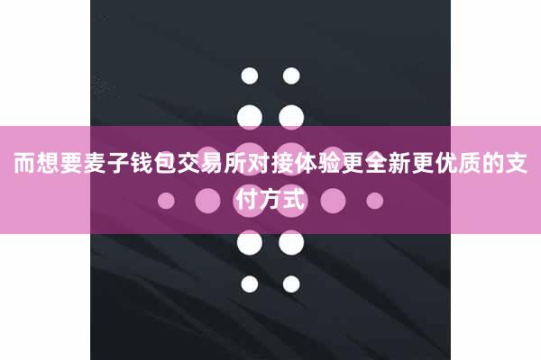 而想要麦子钱包交易所对接体验更全新更优质的支付方式